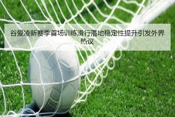谷爱凌新赛季首场训练滑行落地稳定性提升引发外界热议